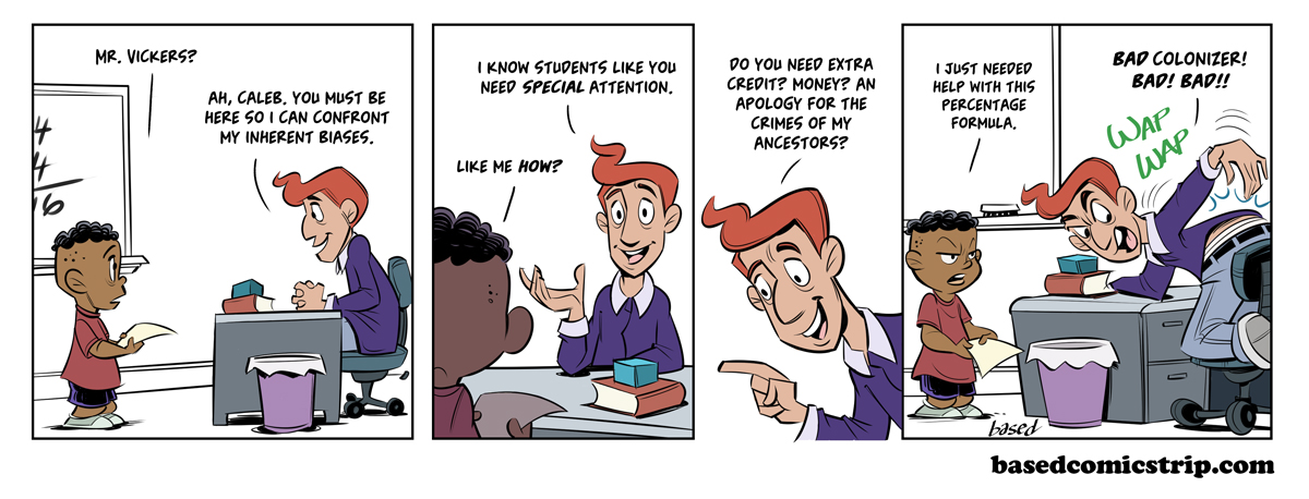 Panel 1: Caleb: Mr. Vickers?, Vickers: Ah, Caleb. You must be here so I can confront my inherent biases., Panel 2: Vickers: I know students like you need special attention., Caleb: Like me how?, Panel 3: Vickers: Do you need extra credit? Money? An apology for the crimes of my ancestors?, Panel 4: Caleb: I just needed help with this percentage formula., Vickers: Bad colonizer! Bad! Bad!