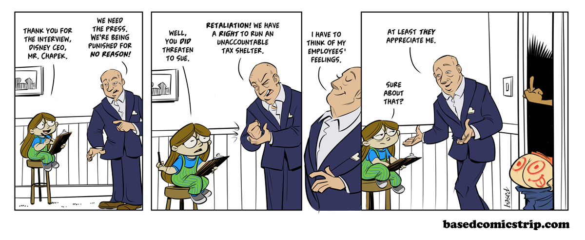 Panel 1: Taylor: Thank you for the interview, Disney CEO, Mr. Chapek., Chapek: We need the press. We're being punished for no reason!, Panel 2: Taylor: Well, you did threaten to sue., Chapek: Retaliation! We have a right to run an unaccountable tax shelter. Panel 3: Chapek: I have to think of my employees' feelings., Panel 4: Chapek: At least they appreciate me., Taylor: Sure about that?