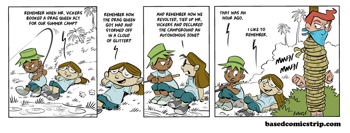 Panel 1: Taylor: Remember when Mr. Vickers booked a drag queen act for our summer camp?, Panel 2: Taylor: Remember how the drag queen got mad and stormed off in a cloud of glitter?. Panel 3: Taylor: And remember how we revolted, tied up Mr. Vickers and declared the campground an autonomous zone?, Panel 4: Caleb: That was an hour ago., Taylor: I like to remember.