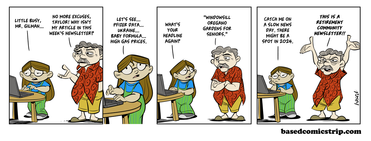 Panel 1: Taylor: Little busy, Mr. GIlman..., Gilman: No more excuses, Taylor. Why isn't my article in this week's newsletter?, Panel 2: Taylor: Let's see... Pfizer data... Ukraine... Baby formula... High gas prices..., Panel 3: Taylor: What's your headline again?, Gilman: "Windowsill Oregano Gardens for Seniors.", Panel 4:Taylor: Catch me on a slow news day. There might be a spot in 2024., Gilman: This is a retirement community newsletter! 