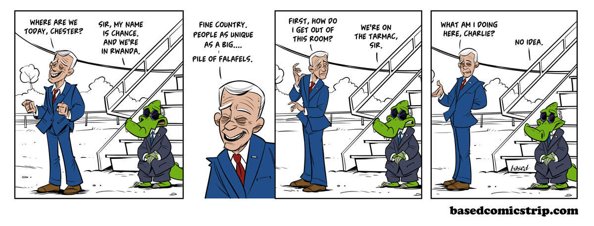 Panel 1: Biden: Where are we today, Chester?, Chance: My name is Chance and we're in Rwanda., Panel 2: Biden: Fine country. People as unique as a big... pile of falafels., Panel 3:Biden: First, how do I get out of this room?, Chance: We're on the tarmac, sir., Panel 4: Biden: What am I doing here, Charlie?, Chance: No idea.