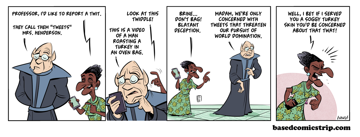 Panel 1: Woman: Professor, I'd like to report a twit., Professor: They call them "tweets," Mrs. Henderson. Panel 2: Woman: Look at this Twiddle!, Professor: This is a video of a man roasting a turkey in an oven bag., Panel 3: Woman: Brine... Don't bag! Blatant deception., Professor: Madam, we're only concerned with tweets that threaten our pursuit of world domination., Panel 4: Woman: Well, I bet if I served you a soggy turkey skin you'd be concerned about that twat!