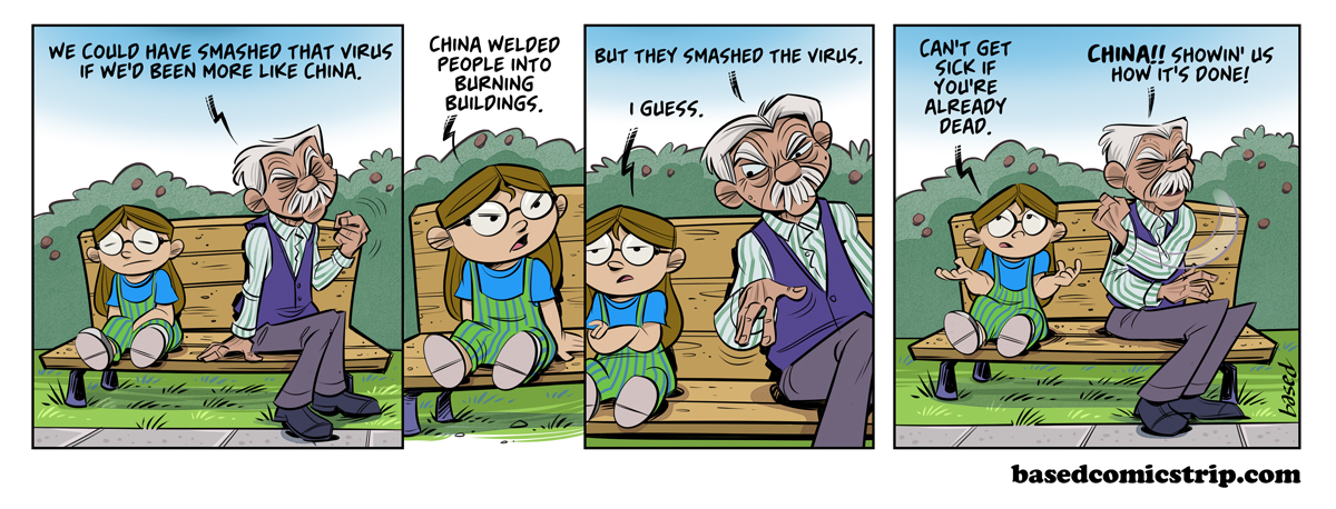 Panel 1: Man: We could have smashed that virus if we'd been more like China., Panel 2: Taylor: China welded people into burning buildings., Panel 3: Man: But they smashed the virus., Taylor: I guess. Panel 4: Taylor: Can't get sick if you're already dead., Man: China!! Showin' us how it's done!