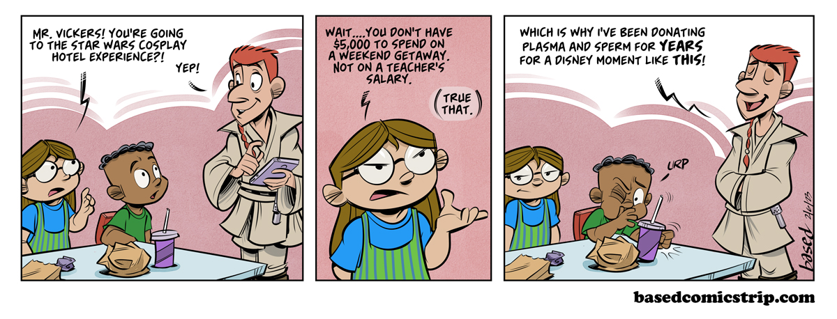 Panel 1: Taylor: Mr. Vickers! You're going to the Star Wars cosplay exerience?!, Vickers: Yep!, Panel 2: Taylor: Wait... You don't have $5K to spend on a weekend getaway, not on a teacher's salary., Vickers: True dat., Panel 3: Vickers: Which is why I've been donating plasma and sperm for years for a Disney moment like this!