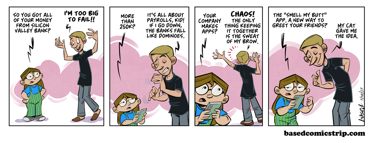 Panel 1: Taylor: So you got all your money from Silicon Valley Bank?, Cujo: I'm too big to fail!!, Panel 2: Taylor: More than 250k?, Cujo: It's all about payrolls, kid! If I go down, the banks fall like dominoes., Panel 3: Taylor: Your company makes apps?, Cujo: Chaos! The only thing keeping it together is the sweat of my brow. Panel 4: Taylor: The "Smell My Butt" app A new way to greet your friends., Cujo: My cat gave me the idea.