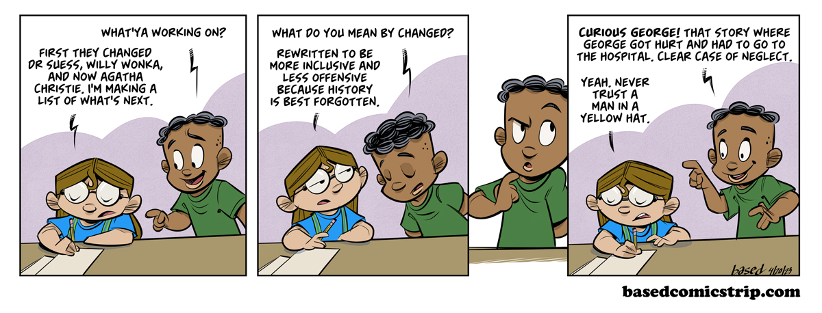 Panel 1: Caleb: What'ya working on?, Taylor: First they changed Dr. Suess. Willy Wonka and now Agatha Christie. I'm making a list of what's next.. Panel 2: Caleb: What do you mean by changed? Taylor: Rewritten to be more inclusive, less offensive because history is best forgotten., Panel 4: Curious George! That story where George got hurt and had to go to the hospital. Clear case of neglect., Taylor: Yeah, never trust a man in a yellow hat.