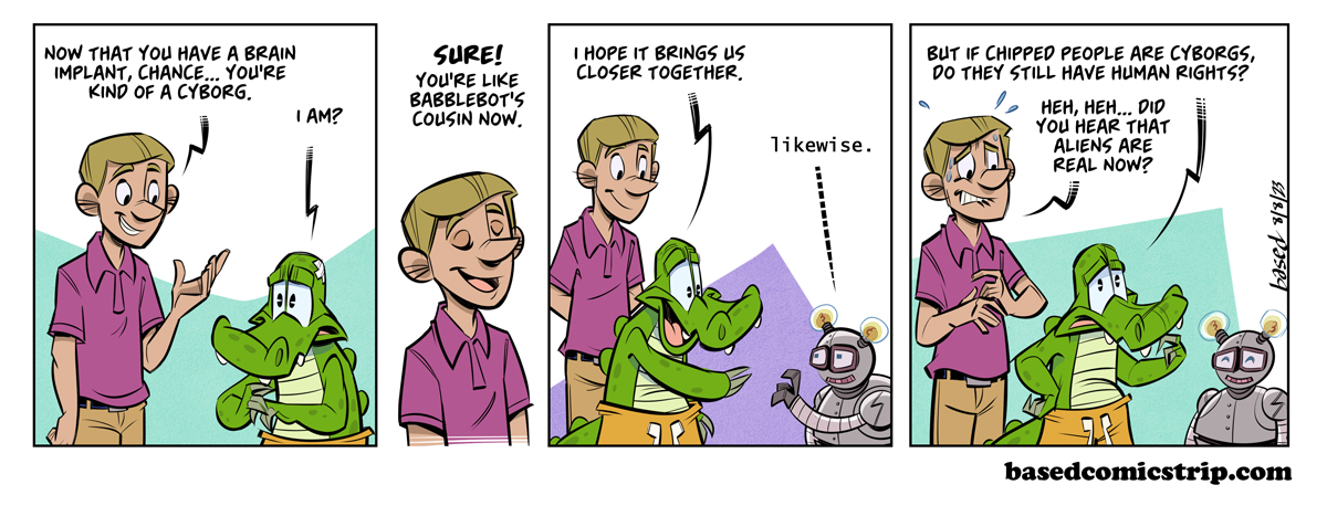 Transhuman Rights Panel 1: Bobby: Now that you have a brain implant, Chance... You're kind of a cyborg., Chance: I am?, Panel 2: Bobby: Sure! You're like Babblebot's cousin now.,Panel 3: Chance: I hope it brings us closer together., Babbblebot: Likewise., Panel 4: Chance: But if chipped people are cyborgs, do they still have human rights?, Bobby: Did you hear that aliens are real now?