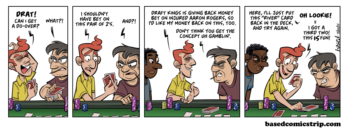 Gamble Panel 1: Vickers: Drat! Can I get a do-over?, GamblerL What?!, Panel 2: Vickers: I shouldn't have bet on this pair of 2s, Gambler: And?!, Panel 3: Vickers: Draft Kings is giving back money bet on injured Aaron Rodgers, so I'd like my money back on this, too., Gambler: Don't think you get the concept of gambling., Panel 4: Vickers: Here I'll just put this "river" card back in the deck and try again. Oh lookie! I got a third two! This is fun!