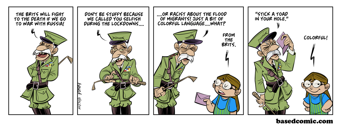 Brits Face Conscription Panel 1: General: The Brits will fight to the death if we go to war with Russia., Panel 2: General: Don't be stuffy because we called you selfish during lockdowns..., Panel 3: General: Or racist about the flood of migrants! Just a bit of colorful language, what?, Taylor: From the Brits., Panel 4: General: "Stick a toad in your hole.", Taylor: Colorful!