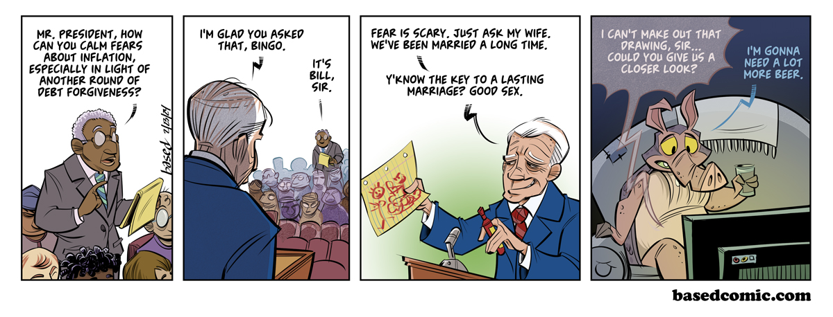 Good Sex Panel 1: Journalist: Mr. President, how can you calm fears about inflation, especially in light of another round of debt forgiveness?, Panel 2: Biden: I'm glad you asked that, Bingo., Journalist: It's bill, sir., Panel 3: Biden: Fear is scary. Just ask my wife. We've been married a long time. You know, the key to a lasting marriage? Good sex. Panel 4: Journalist: I can't make out that drawing, sir... Could you give us a closer look?, Dillon: I'm gonna need a lot more beer.