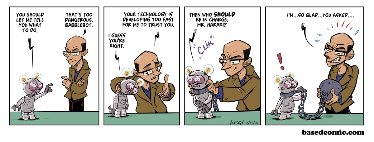 Yuval Noah Harari Panel 1: Babblebot: You should let me tell you what to do., Harari: That's too dangerous, Babblebot., Panel 2: Harari: Your technology is developing too fast for me to trust you,, Babblebot: I guess you're right., Panel 3: Babblebot: Then who should be in charge, Mr. Harari?, Panel 4: Harari: I'm so glad you asked...