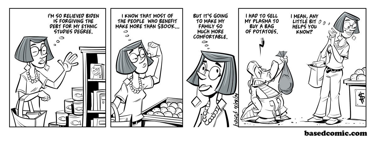 Debt Forgiveness Panel 1: Woman: I'm so relieved Biden is forgiving my debt for my ethnic studies degree., Panel 2: Woman: I know that most of the people who benefit make more than $300K..., Panel 3: Woman: But it's going to make my family so much more comfortable., Panel 4: Chance: I had to sell my plasma to buy a bag of potatoes., Woman: I mean, every little bit helps, you know?