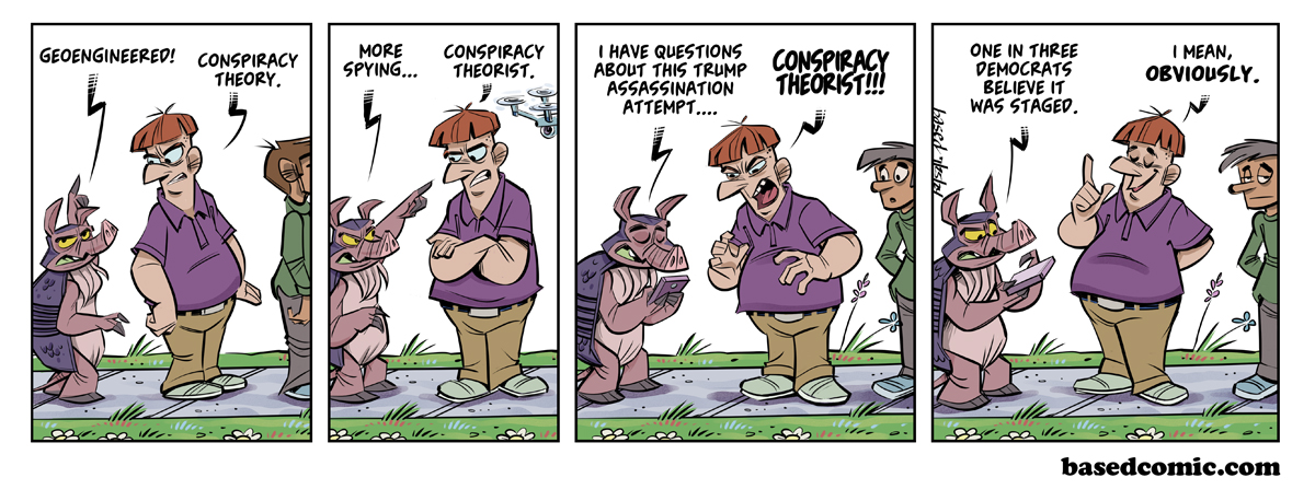 Conspiracy Theorist Panel 1: Dillon: Geoengineered!, Man: Conspiracy theory., Panel 2: Dillon: More spying,,,, Man: Conspiracy theorist., Panel 3: Dillon: I have questions about this Trump assassination attempt..., Man: Conspiracy theorist!!, Panel 4: Dillon: One in three Democrats believe it was staged,, Man: I mean, obviously.