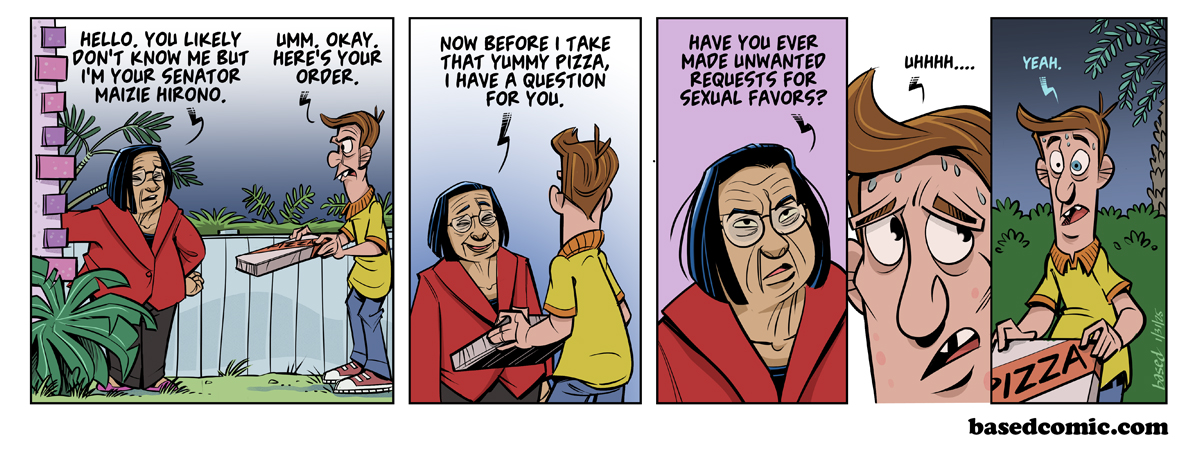 Asked for Sexual Favors Panel 1: Hirono: Hello. You likely don't know me but I'm your Senator, Maizie Hirono., Panel 2: Hirono: Now before I take that yummy pizza I have a question for you..., Panel 3: Hirono: Have you ever made unwanted requests for sexual favors?, Panel 4: Pizza Guy: Uh..., Panel 5: Pizza Guy: Yeah.