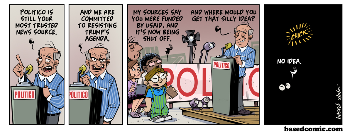 USAID for Politico Panel 1: CEO: Politico is still your most trusted news source., Panel 2: Politico: And we are committed to resisting Trump's agenda,, Panel 3: Taylor: My sources say you were funded by USAID and now it's being shut off., CEO: And where did you get that silly idea?, Panel 4: Taylor: No idea.