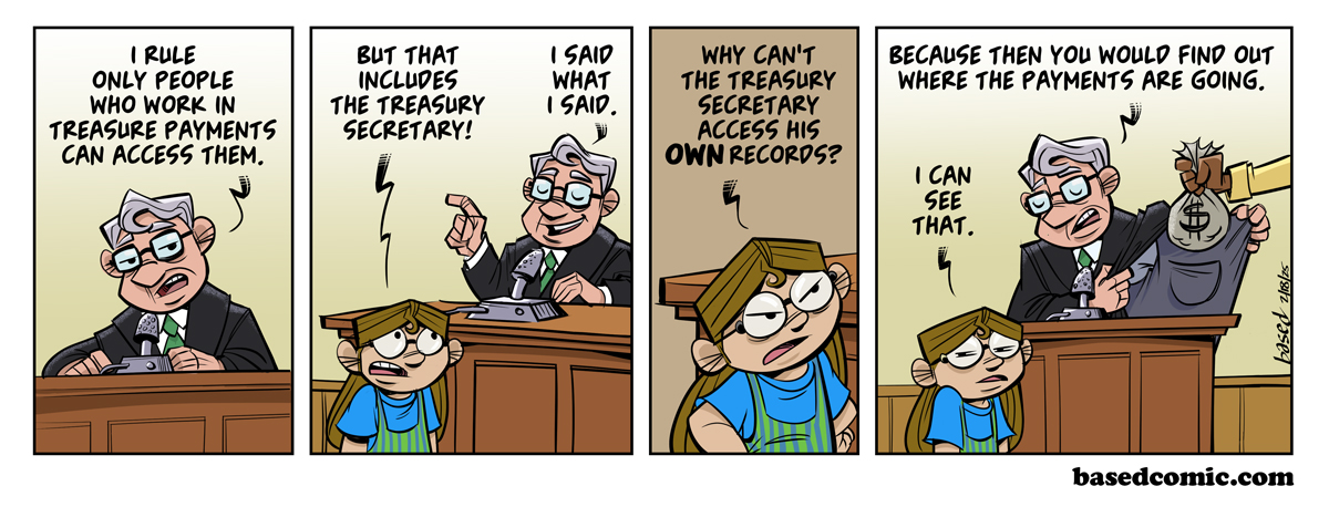 Activist Judges Panel 1: Judge: I rule only people who work in Treasury Payments can access them., Panel 2: Taylor: But that includes the Treasury Secretary!, Judge: I said what I said., Panel 3: Taylor: Why can't the Treasury Secretary access his own records?, Panel 4: Judge: Because then you would find out where the payments are going., Taylor: I can see that.