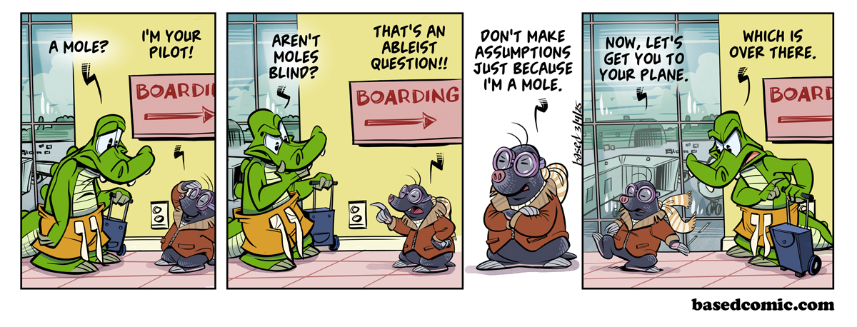 Airplane Ableism Panel 1: Chance: A mole?, Mole: I'm your pilot!, Panel 2: Chance: Aren't moles blind?, Mole: That's an ableist question!, Panel 3: Mole: Don't make assumptions just because I'm a mole., Panel 4: Mole: Now, let's get you to your plane., Chance: Which is over there.