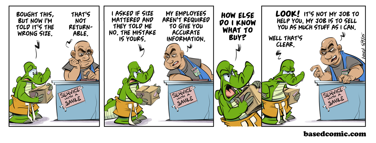 Customer Service
Panel 1:
Chance: Bought this, but now I'm told it's the wrong size.
Customer Rep: That's not returnable.
Panel 2:
Chance: I asked if size mattered and they told me no. The mistake is yours.
Customer Rep: My employees aren't required to give you accurate information.
Panel 3:
Chance: How else do I know what to buy?
Panel 4:
Customer Rep: Look! It's not my job to help you. My job is to sell you as much stuff as I can.
Chance: Well, that's clear. Customer Service
Panel 1:
Chance: Bought this, but now I'm told it's the wrong size.
Customer Rep: That's not returnable.
Panel 2:
Chance: I asked if size mattered and they told me no. The mistake is yours.
Customer Rep: My employees aren't required to give you accurate information.
Panel 3:
Chance: How else do I know what to buy?
Panel 4:
Customer Rep: Look! It's not my job to help you. My job is to sell you as much stuff as I can.
Chance: Well, that's clear.