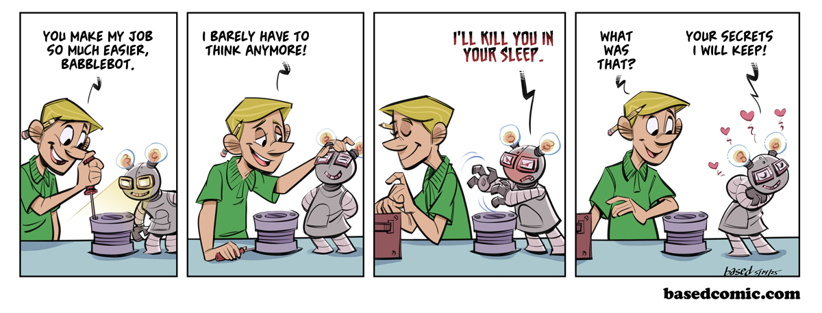 Humanoid Robots
Panel 1:
Bobby Cujo: You make my job so much easier
Babblebot.
Panel 2:
Bobby Cujo: I barely have to think anymore!
Panel 3:
Babblebot: I'll kill you in your sleep.
Panel 4:
Bobby Cujo: What was that?
Babblebot: Your secrets I will keep! Humanoid Robots
Panel 1:
Bobby Cujo: You make my job so much easier
Babblebot.
Panel 2:
Bobby Cujo: I barely have to think anymore!
Panel 3:
Babblebot: I'll kill you in your sleep.
Panel 4:
Bobby Cujo: What was that?
Babblebot: Your secrets I will keep!