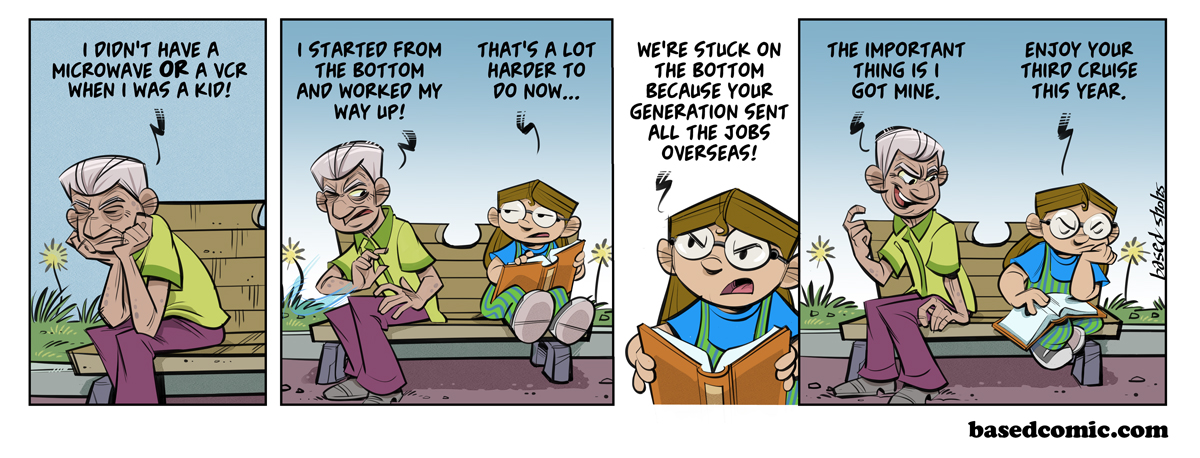 Boomer Blues
Panel 1:
Boomer: I didn't have a microwave or a VCR when I was a kid!
Panel 2:
Boomer: I started from the bottom and worked my way up!
Taylor: That's a lot harder to do now...
Panel 3:
Taylor: We're stuck on the bottom because your generation sent all the jobs overseas!
Panel 4:
Boomer: The important thing is I got mine.
Taylor: Enjoy your third cruise this year. Boomer Blues
Panel 1:
Boomer: I didn't have a microwave or a VCR when I was a kid!
Panel 2:
Boomer: I started from the bottom and worked my way up!
Taylor: That's a lot harder to do now...
Panel 3:
Taylor: We're stuck on the bottom because your generation sent all the jobs overseas!
Panel 4:
Boomer: The important thing is I got mine.
Taylor: Enjoy your third cruise this year.