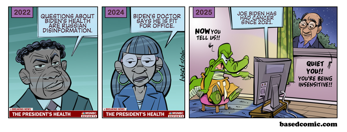 Joe Biden Has Cancer
Panel 1:
Text: 2022
Anchor: Questions about Biden's health are Russian disinformation.
Panel 2:
Text: 2024
Anchor: Biden's doctor says he is fit for office.
Panel 3:
Text - 2025
Anchor: Joe Biden has had cancer since 2021.
Chance: Now you tell us!
David Axelrod: Quiet you!! You're being insensitive!!! Joe Biden Has Cancer
Panel 1:
Text: 2022
Anchor: Questions about Biden's health are Russian disinformation.
Panel 2:
Text: 2024
Anchor: Biden's doctor says he is fit for office.
Panel 3:
Text - 2025
Anchor: Joe Biden has had cancer since 2021.
Chance: Now you tell us!
David Axelrod: Quiet you!! You're being insensitive!!!