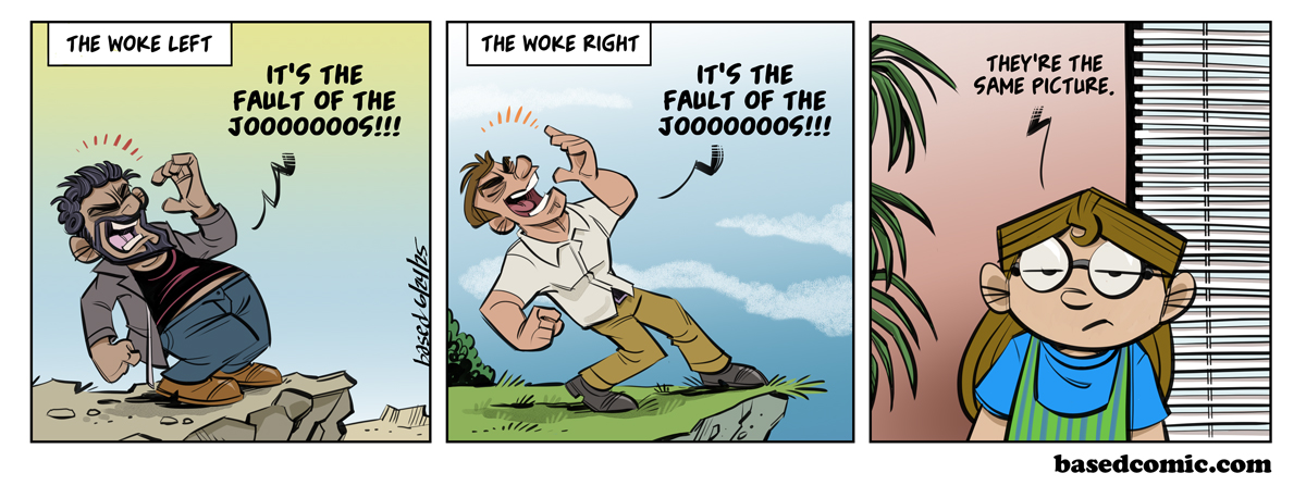 Woke Right and Woke Left Panel 1: Text: Woke Left, Leftist: It's the Joooooos, Panel 2: Text: Woke Right, Right: It's the Jooooos, Panel 3: Taylor: They're the same picture. Woke Right and Woke Left Panel 1: Text: Woke Left, Leftist: It's the Joooooos, Panel 2: Text: Woke Right, Right: It's the Jooooos, Panel 3: Taylor: They're the same picture.