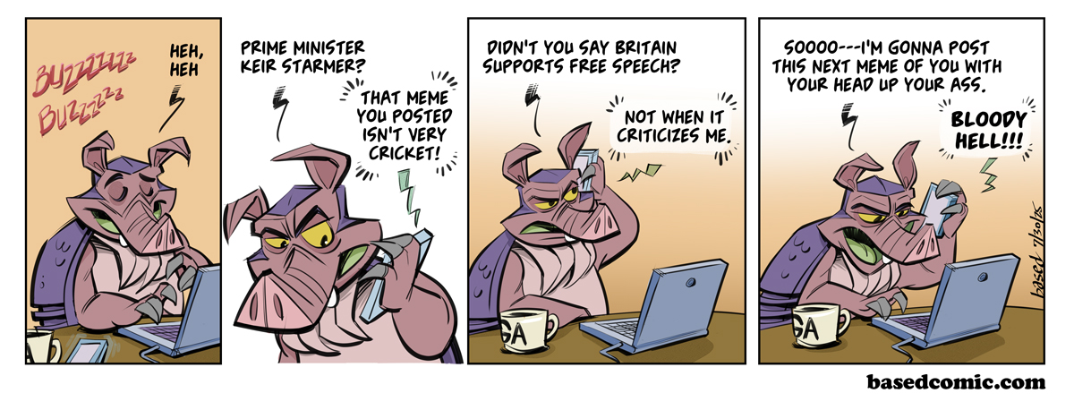 Free Speech in the UK
Panel 1:
Dillon: Heh-heh
Panel 2:
Dillon: Prime Minister Keir Starmer?
Phone: That meme you posted isn't very cricket!
Panel 3:
Dillon: Didn't you say Britain supports free speech?
Phone: Not when it criticizes me.
Panel 4:
Dillon: So... I'm gonna post this next meme of you with your head up your ass.
Phone: Bloody hell! Free Speech in the UK
Panel 1:
Dillon: Heh-heh
Panel 2:
Dillon: Prime Minister Keir Starmer?
Phone: That meme you posted isn't very cricket!
Panel 3:
Dillon: Didn't you say Britain supports free speech?
Phone: Not when it criticizes me.
Panel 4:
Dillon: So... I'm gonna post this next meme of you with your head up your ass.
Phone: Bloody hell!