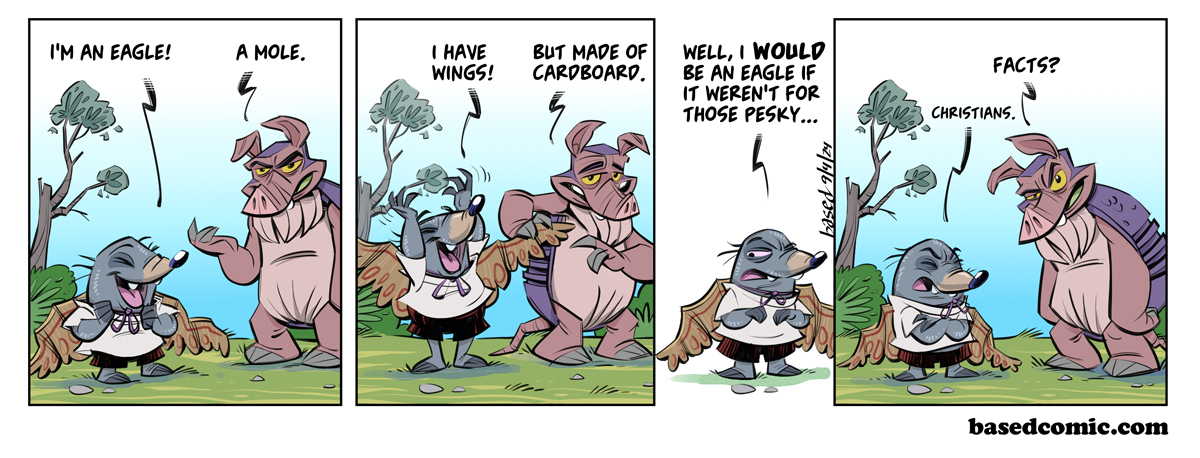Pesky Christians Panel 1: Mole: I'm an eagle!, Dillon: A mole., Panel 2: Mole: I have wings!, Dillon: But made of cardboard., Panel 3: Mole: Well I would be an eagle if it weren't for those pesky..., Panel 4: Dillon: Facts?, Mole: Christians. Pesky Christians Panel 1: Mole: I'm an eagle!, Dillon: A mole., Panel 2: Mole: I have wings!, Dillon: But made of cardboard., Panel 3: Mole: Well I would be an eagle if it weren't for those pesky..., Panel 4: Dillon: Facts?, Mole: Christians.