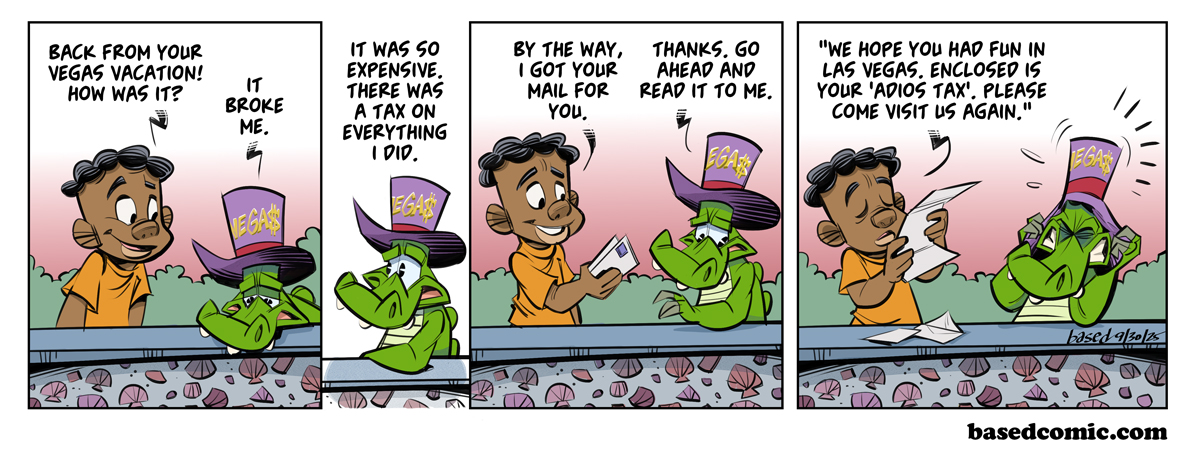 Resort Fees Panel 1: Caleb: Back from your Vegas vacation! How was it? Chance: It broke me., Panel 2: Chance It was so expensive. There was a tax on everything I did., Panel 3: Caleb: By the way, I got your mail for you., Chance: Thanks. Go ahead and read it to me., Panel 4: Caleb: "We hope you had fun in Las Vegas. Enclosed is your adios tax. Please come visit us again."