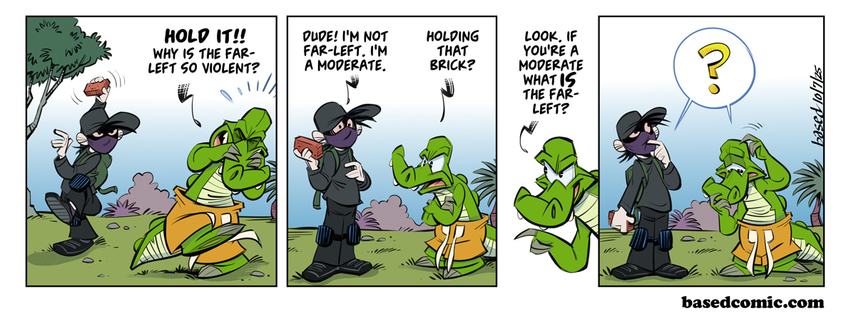 Far Left Panel 1: Chance: Hold it!! Why is the far-left so violent?, Panel 2: ANTIFA: Dude! I'm not far-left. I'm a moderate., Chance: Holding that brick?, Panel 3: Chance: Look, if you're a moderate what is the far-left?, Panel 4: ? Far Left Panel 1: Chance: Hold it!! Why is the far-left so violent?, Panel 2: ANTIFA: Dude! I'm not far-left. I'm a moderate., Chance: Holding that brick?, Panel 3: Chance: Look, if you're a moderate what is the far-left?, Panel 4: ?