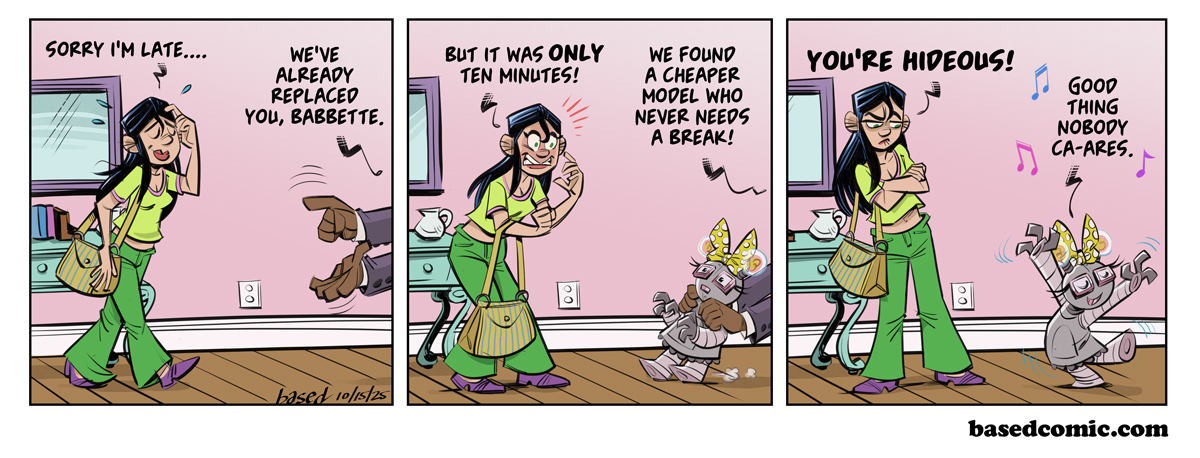 Replaced by AI Panel 1: Babette: Sorry I'm late..., Boss: We've already replaced you, Babette., Panel 2: Babette: But it was only ten minutes!, Boss: We found a cheaper model who never needs a break!, Panel 3: Babette: You're hideous!, Babblebot: Good thing nobody cares. Replaced by AI Panel 1: Babette: Sorry I'm late..., Boss: We've already replaced you, Babette., Panel 2: Babette: But it was only ten minutes!, Boss: We found a cheaper model who never needs a break!, Panel 3: Babette: You're hideous!, Babblebot: Good thing nobody cares.