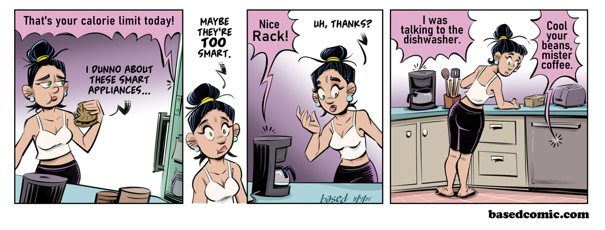 Smart Appliances Panel 1: Refrigerator: That's your calorie limit today!, Babette: I don't know about these smart appliances..., Panel 2: Babette: Maybe they're too smart., Panel 3: Coffee Maker: Nice rack!, Babette: Uh, thanks!, Panel 4: Coffee Maker: I was talking to the dishwasher., Dishwasher: Cool your beans, Mister Coffee. Smart Appliances Panel 1: Refrigerator: That's your calorie limit today!, Babette: I don't know about these smart appliances..., Panel 2: Babette: Maybe they're too smart., Panel 3: Coffee Maker: Nice rack!, Babette: Uh, thanks!, Panel 4: Coffee Maker: I was talking to the dishwasher., Dishwasher: Cool your beans, Mister Coffee.