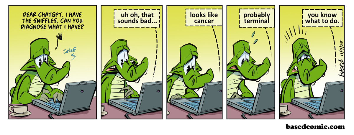 ChatGPT Medical Advice Panel 1: Chance: Dear ChatGPT, I have the sniffles. Can you diagnose what I have?, Panel 2: ChatGPT: Uh oh that sounds bad..., Panel 3: ChatGPT: Looks like cancer, Panel 4: ChatGPT: Probably terminal, Panel 5: ChatGPT: You know what to do ChatGPT Medical Advice Panel 1: Chance: Dear ChatGPT, I have the sniffles. Can you diagnose what I have?, Panel 2: ChatGPT: Uh oh that sounds bad..., Panel 3: ChatGPT: Looks like cancer, Panel 4: ChatGPT: Probably terminal, Panel 5: ChatGPT: You know what to do