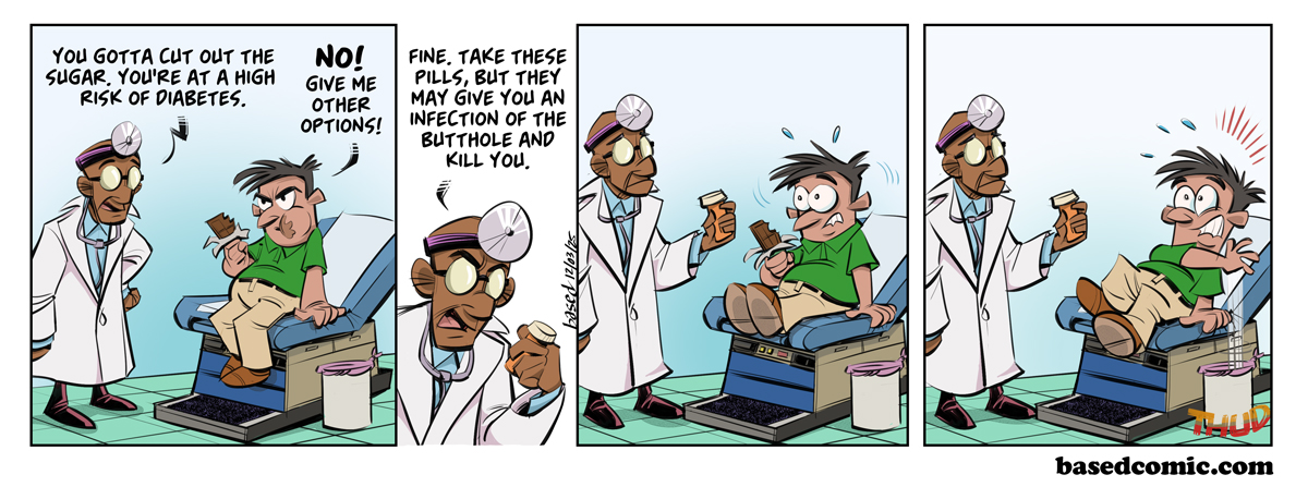 Big Pharma Promise Panel 1: Doctor: You got to cut out the sugar. You're at high risk of diabetes., Patient: No! Give me other options!, Panel 2: Doctor: Fine, take these pills, but they may give you an infection of the butthole and kill you. Big Pharma Promise Panel 1: Doctor: You got to cut out the sugar. You're at high risk of diabetes., Patient: No! Give me other options!, Panel 2: Doctor: Fine, take these pills, but they may give you an infection of the butthole and kill you.